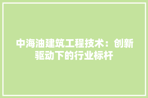中海油建筑工程技术：创新驱动下的行业标杆 家居装修