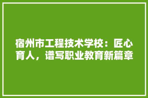 宿州市工程技术学校：匠心育人，谱写职业教育新篇章 现代风格装饰