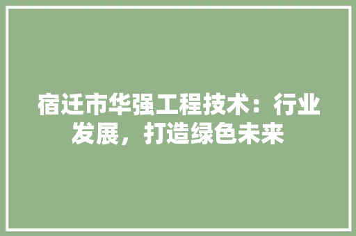 宿迁市华强工程技术：行业发展，打造绿色未来 现代风格装饰