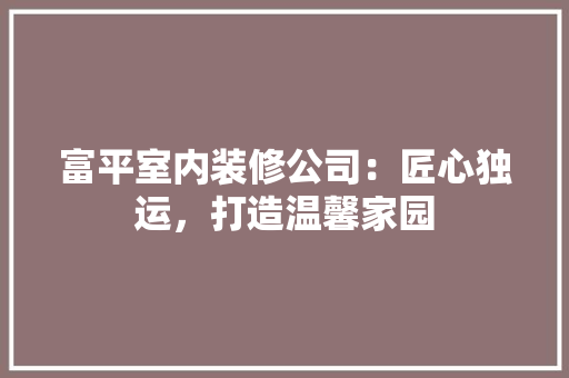 富平室内装修公司：匠心独运，打造温馨家园 现代风格装饰