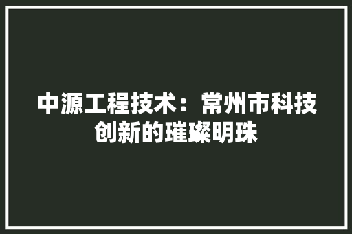 中源工程技术：常州市科技创新的璀璨明珠 家居装修