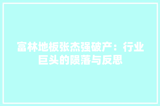 富林地板张杰强破产：行业巨头的陨落与反思 现代风格装饰