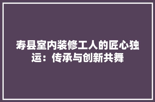 寿县室内装修工人的匠心独运：传承与创新共舞