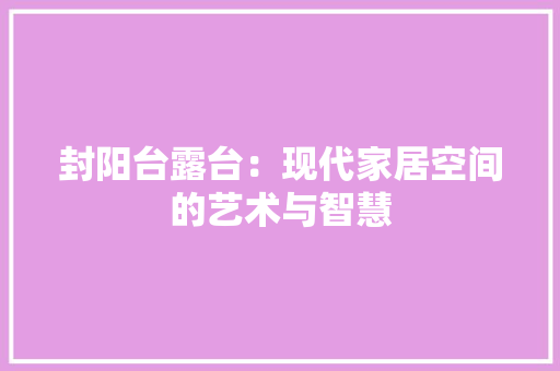 封阳台露台：现代家居空间的艺术与智慧 现代风格装饰