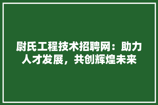 尉氏工程技术招聘网：助力人才发展，共创辉煌未来 现代风格装饰