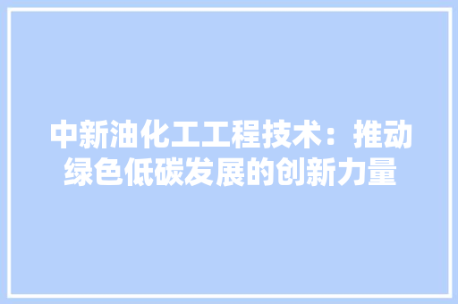 中新油化工工程技术：推动绿色低碳发展的创新力量 家居装修