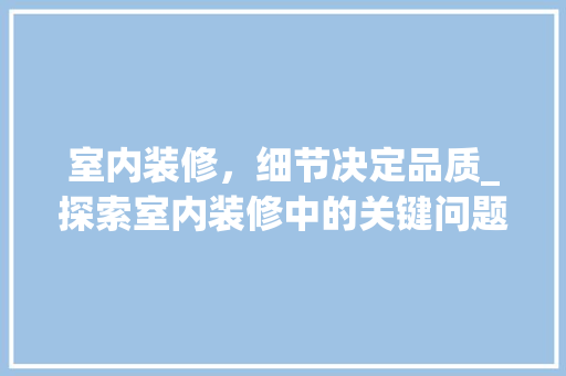 室内装修，细节决定品质_探索室内装修中的关键问题及解决方法 现代风格装饰