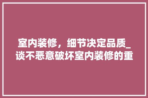 室内装修，细节决定品质_谈不恶意破坏室内装修的重要性 现代风格装饰