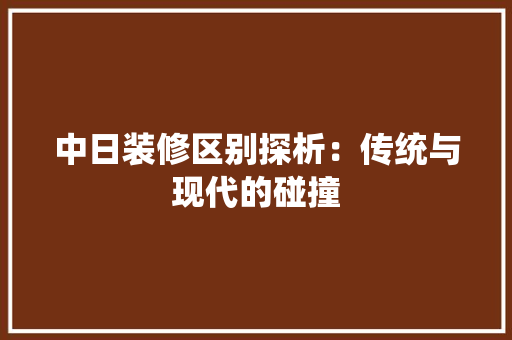 中日装修区别探析：传统与现代的碰撞 家居装修