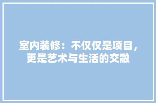 室内装修：不仅仅是项目，更是艺术与生活的交融 现代风格装饰