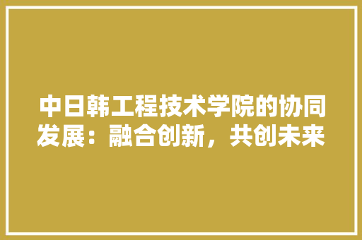 中日韩工程技术学院的协同发展：融合创新，共创未来 家居装修