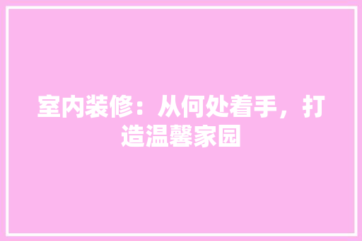 室内装修：从何处着手，打造温馨家园 现代风格装饰