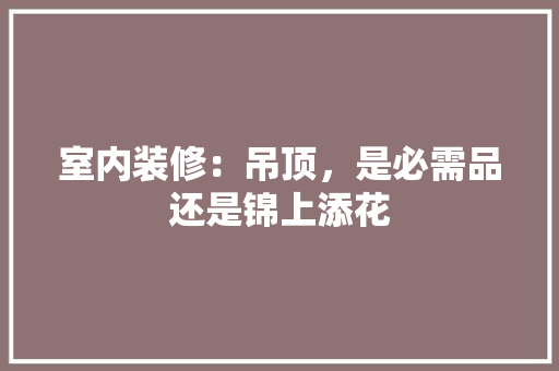 室内装修：吊顶，是必需品还是锦上添花 现代风格装饰