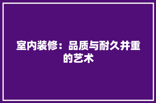 室内装修：品质与耐久并重的艺术 现代风格装饰