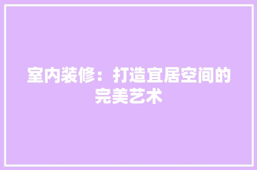 室内装修：打造宜居空间的完美艺术 现代风格装饰