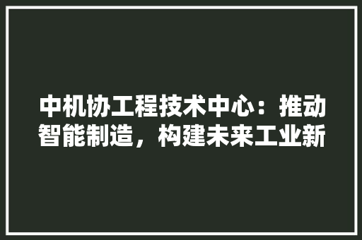 中机协工程技术中心：推动智能制造，构建未来工业新生态 家居装修