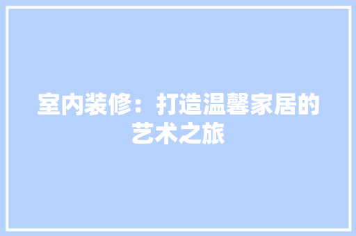 室内装修：打造温馨家居的艺术之旅 现代风格装饰
