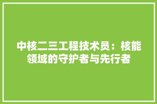 中核二三工程技术员：核能领域的守护者与先行者 家居装修