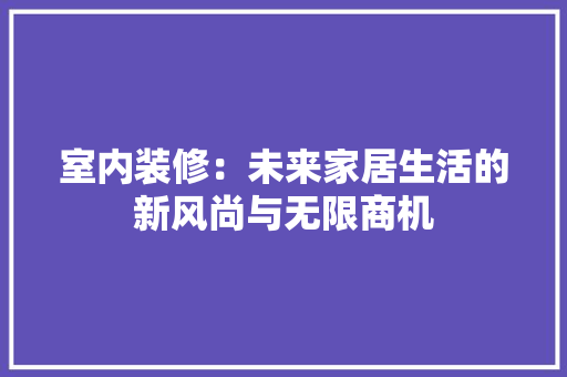 室内装修：未来家居生活的新风尚与无限商机 现代风格装饰