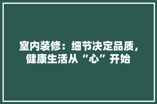 室内装修：细节决定品质，健康生活从“心”开始 现代风格装饰