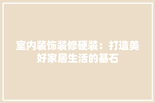 室内装饰装修硬装：打造美好家居生活的基石 现代风格装饰
