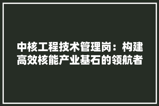中核工程技术管理岗：构建高效核能产业基石的领航者 家居装修