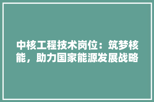 中核工程技术岗位：筑梦核能，助力国家能源发展战略 家居装修