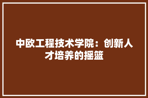 中欧工程技术学院：创新人才培养的摇篮 家居装修