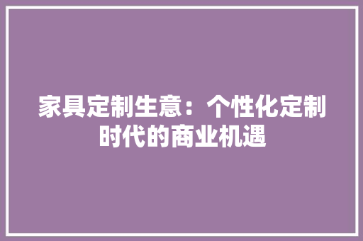 家具定制生意：个性化定制时代的商业机遇 现代风格装饰