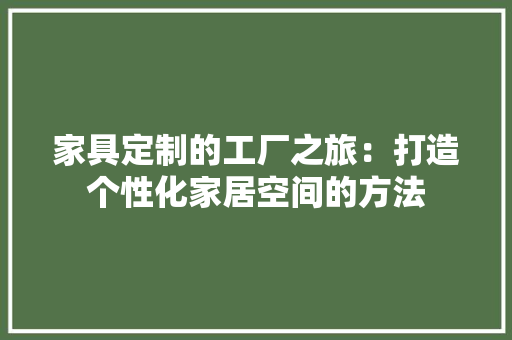 家具定制的工厂之旅：打造个性化家居空间的方法 现代风格装饰