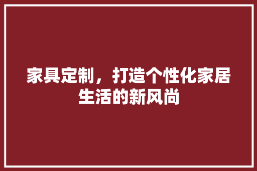 家具定制，打造个性化家居生活的新风尚 现代风格装饰