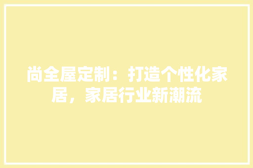 尚全屋定制：打造个性化家居，家居行业新潮流 现代风格装饰