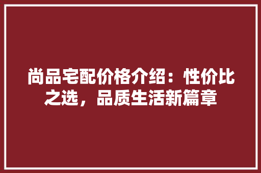 尚品宅配价格介绍：性价比之选，品质生活新篇章 现代风格装饰