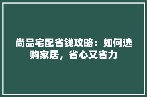 尚品宅配省钱攻略：如何选购家居，省心又省力 现代风格装饰