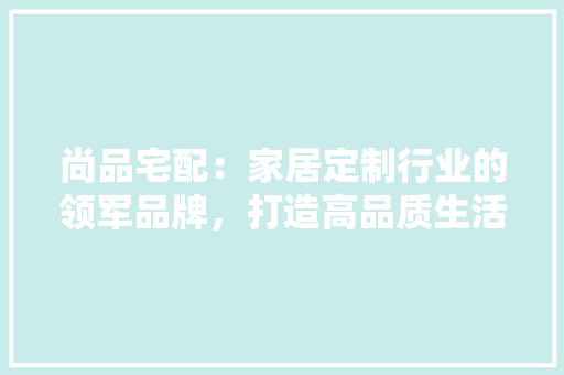 尚品宅配：家居定制行业的领军品牌，打造高品质生活空间 现代风格装饰