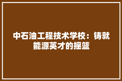 中石油工程技术学校：铸就能源英才的摇篮 家居装修