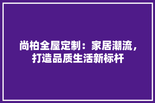 尚柏全屋定制：家居潮流，打造品质生活新标杆 现代风格装饰