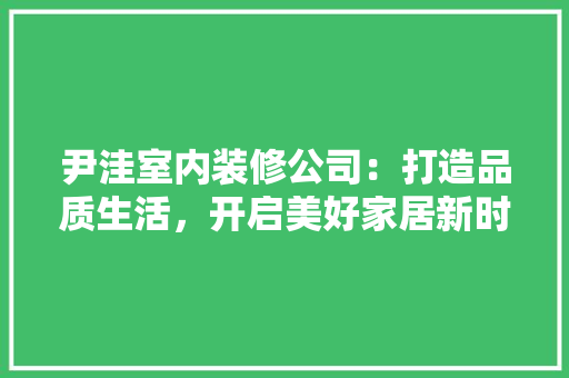 尹洼室内装修公司：打造品质生活，开启美好家居新时代 现代风格装饰