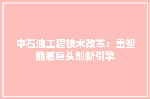 中石油工程技术改革：重塑能源巨头创新引擎