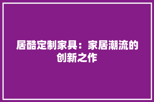 居酷定制家具：家居潮流的创新之作 现代风格装饰
