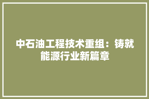 中石油工程技术重组：铸就能源行业新篇章 家居装修