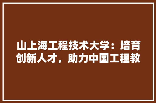 山上海工程技术大学：培育创新人才，助力中国工程教育发展 现代风格装饰