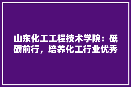 山东化工工程技术学院：砥砺前行，培养化工行业优秀人才 现代风格装饰