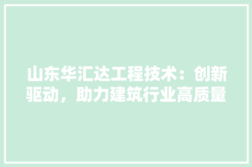 山东华汇达工程技术：创新驱动，助力建筑行业高质量发展 现代风格装饰