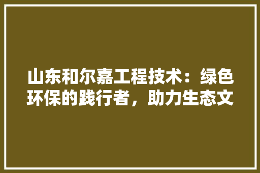 山东和尔嘉工程技术：绿色环保的践行者，助力生态文明建设 现代风格装饰