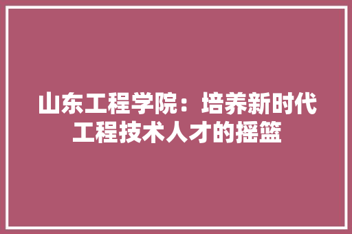 山东工程学院：培养新时代工程技术人才的摇篮 现代风格装饰