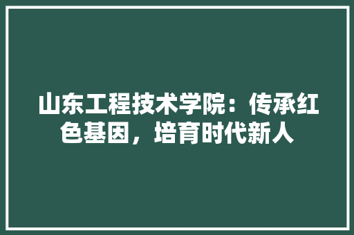 山东工程技术学院：传承红色基因，培育时代新人