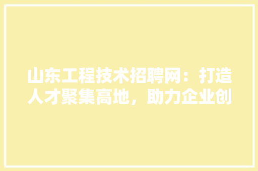 山东工程技术招聘网：打造人才聚集高地，助力企业创新发展