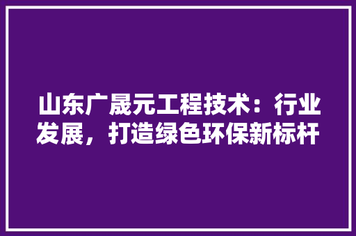 山东广晟元工程技术：行业发展，打造绿色环保新标杆 现代风格装饰