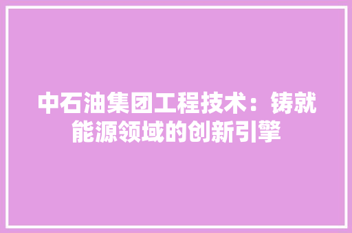 中石油集团工程技术：铸就能源领域的创新引擎 家居装修
